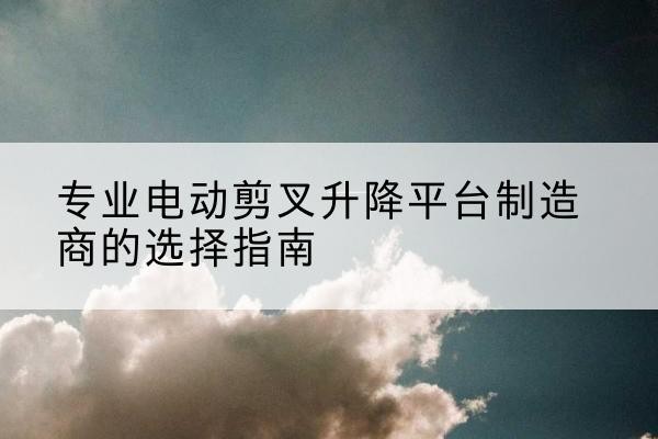 朝天电动剪叉升降平台厂家-专业电动剪叉升降平台制造商的选择指南