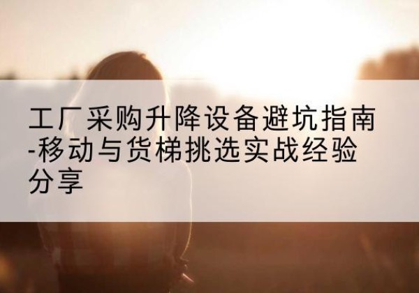 朝天移动式升降机怎么选-工厂采购升降设备避坑指南-移动与货梯挑选实战经验分享