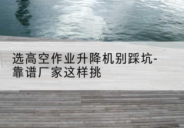 朝天剪叉式升降机厂家-选高空作业升降机别踩坑-靠谱厂家这样挑