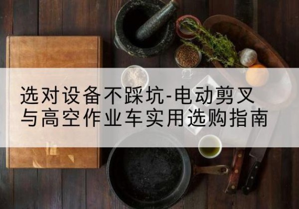 朝天电动剪叉升降平台怎么选-选对设备不踩坑-电动剪叉与高空作业车实用选购指南