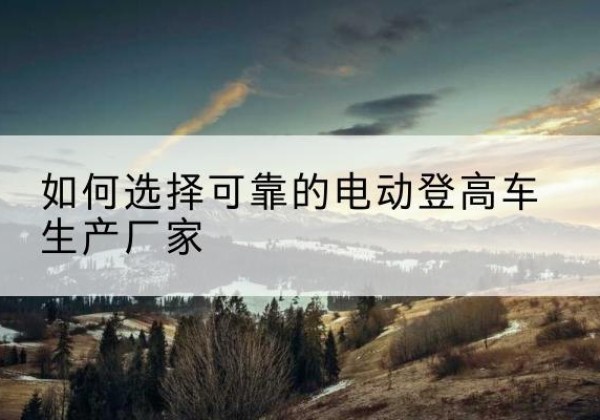 朝天电动登高车厂家-如何选择可靠的电动登高车生产厂家