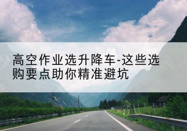 朝天升降车厂家-高空作业选升降车-这些选购要点助你*避坑