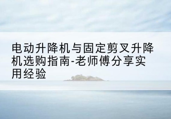 朝天电动升降机怎么选-电动升降机与固定剪叉升降机选购指南-老师傅分享实用经验