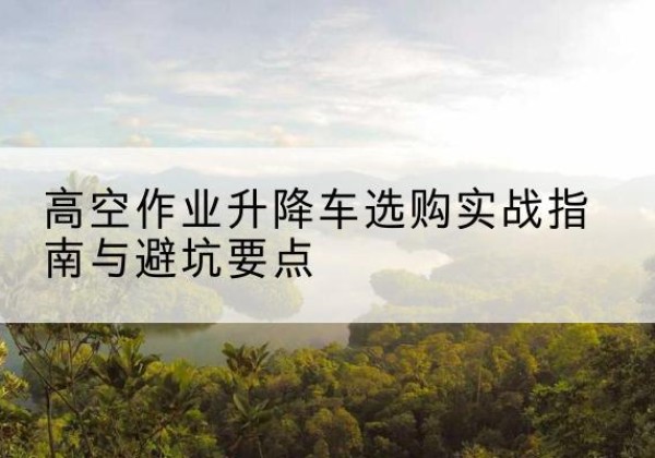 朝天升降车怎么选-高空作业升降车选购实战指南与避坑要点