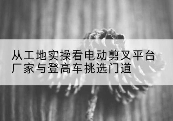 朝天电动剪叉升降平台厂家-从工地实操看电动剪叉平台厂家与登高车挑选门道
