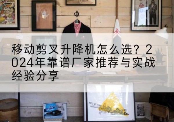 朝天升降平台厂家推荐-移动剪叉升降机怎么选？2024年靠谱厂家推荐与实战经验分享