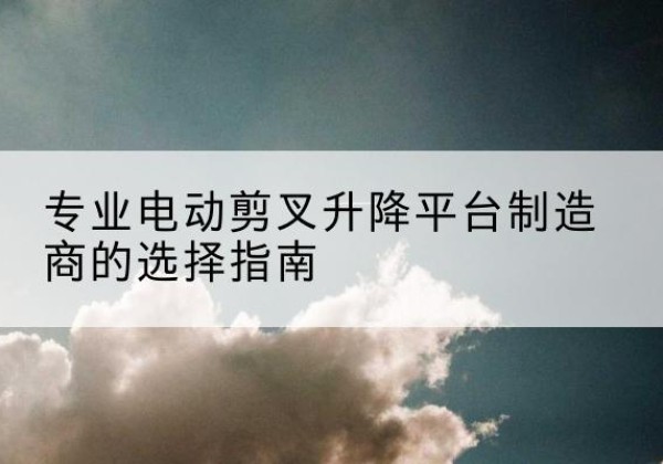 朝天电动剪叉升降平台厂家-专业电动剪叉升降平台制造商的选择指南